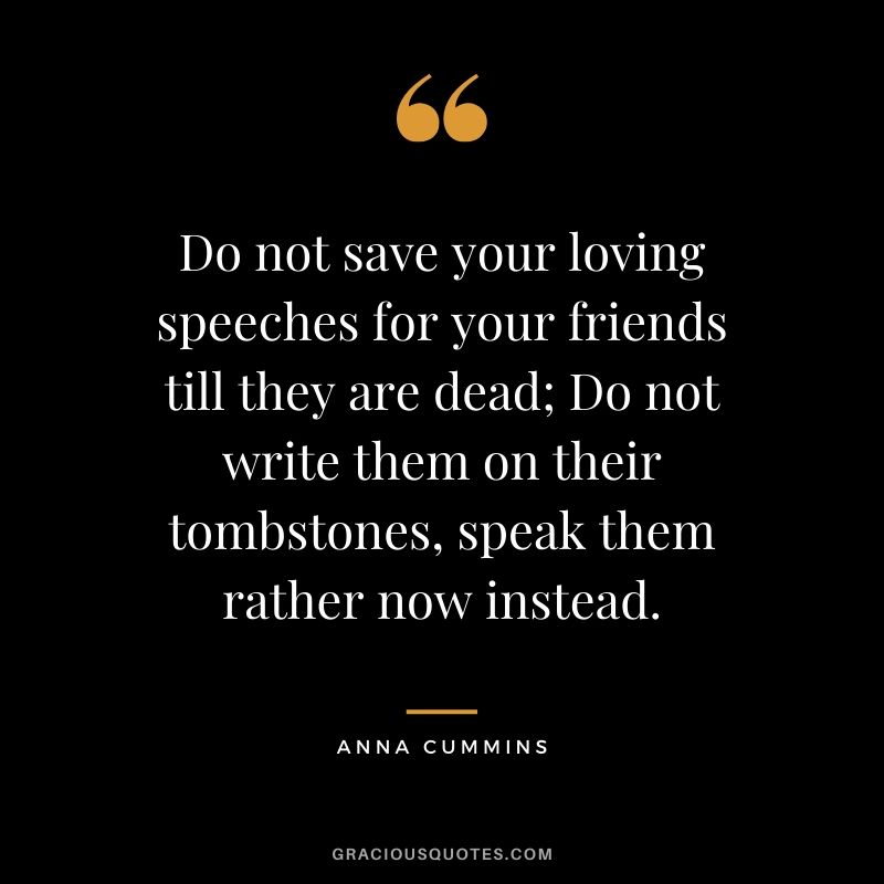 Do not save your loving speeches for your friends till they are dead; Do not write them on their tombstones, speak them rather now instead. - Anna Cummins