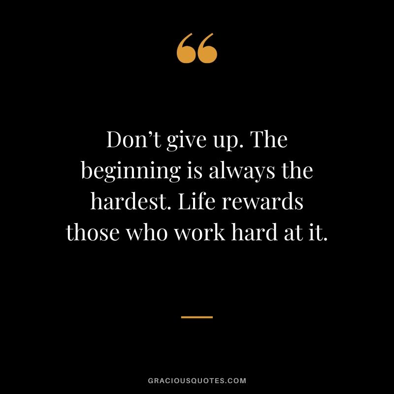 Don’t give up. The beginning is always the hardest. Life rewards those who work hard at it.