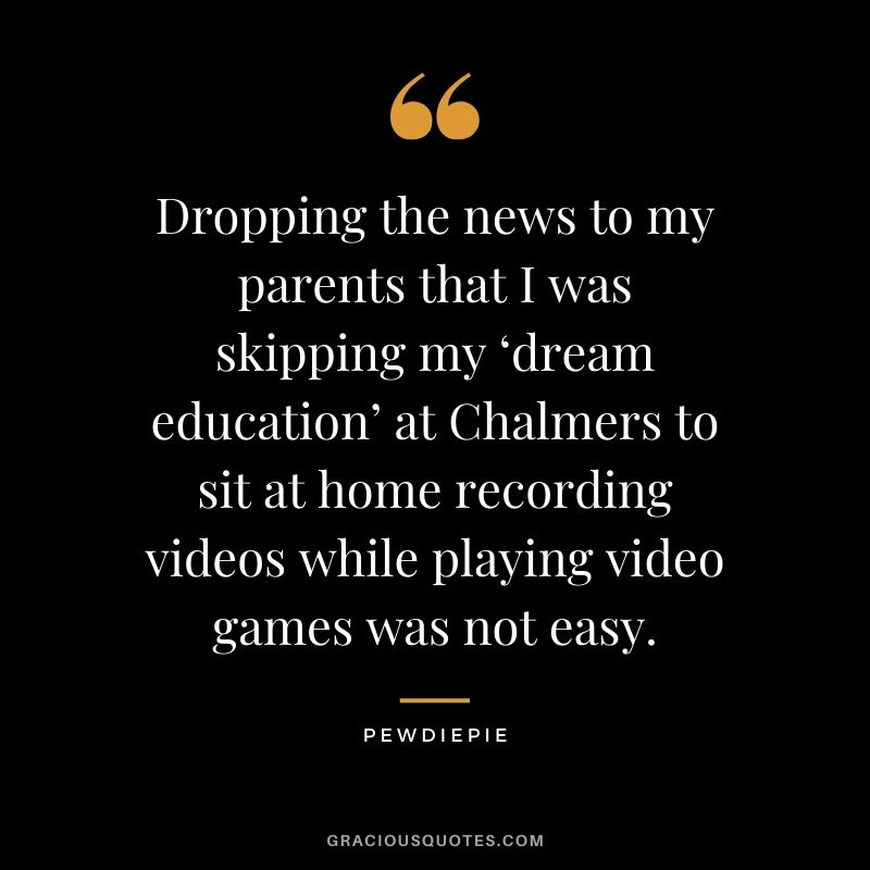 Dropping the news to my parents that I was skipping my ‘dream education’ at Chalmers to sit at home recording videos while playing video games was not easy. - PewDiePie #pewdiepie #youtuber #quotes