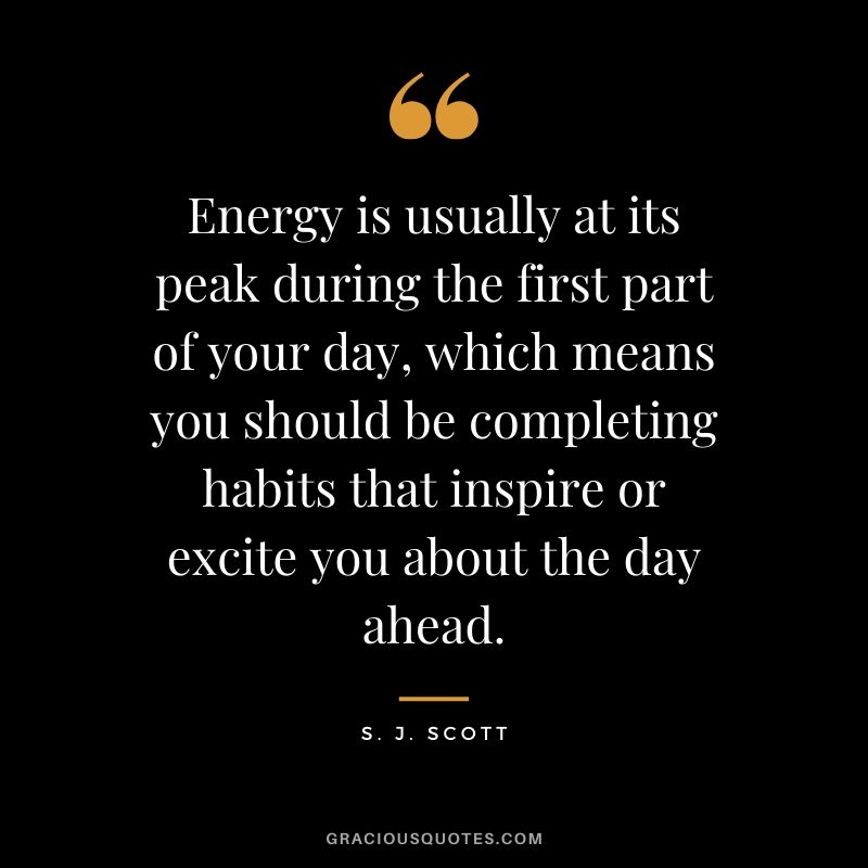 Energy is usually at its peak during the first part of your day, which means you should be completing habits that inspire or excite you about the day ahead. - S. J. Scott