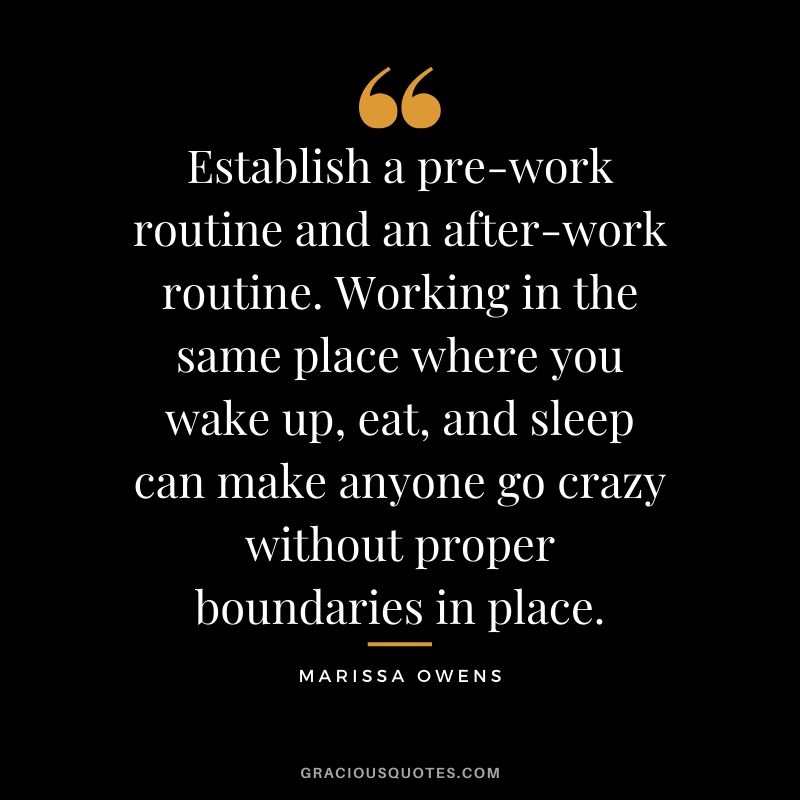 Establish a pre-work routine and an after-work routine. Working in the same place where you wake up, eat, and sleep can make anyone go crazy without proper boundaries in place. - Marissa Owens
