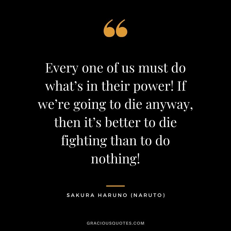 Every one of us must do what’s in their power! If we’re going to die anyway, then it’s better to die fighting than to do nothing! - Sakura Haruno (Naruto)