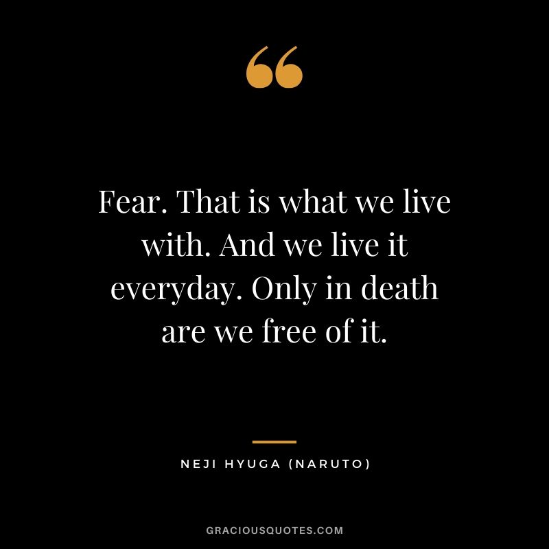 Fear. That is what we live with. And we live it everyday. Only in death are we free of it. - Neji Hyuga (Naruto)