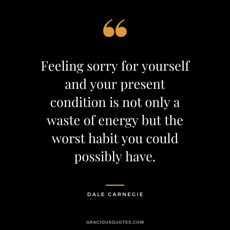 Feeling sorry for yourself and your present condition is not only a waste of energy but the worst habit you could possibly have. - Dale Carnegie