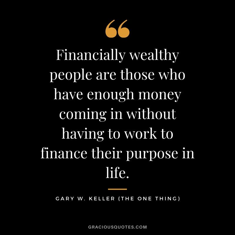Financially wealthy people are those who have enough money coming in without having to work to finance their purpose in life. - Gary Keller