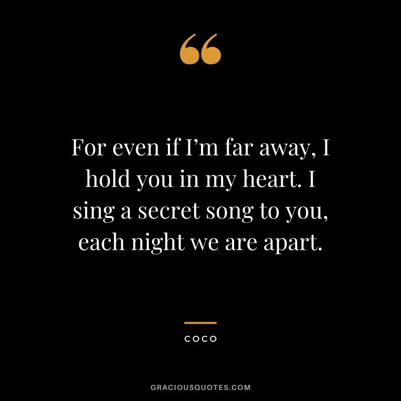 For even if I’m far away, I hold you in my heart. I sing a secret song to you, each night we are apart. - Coco