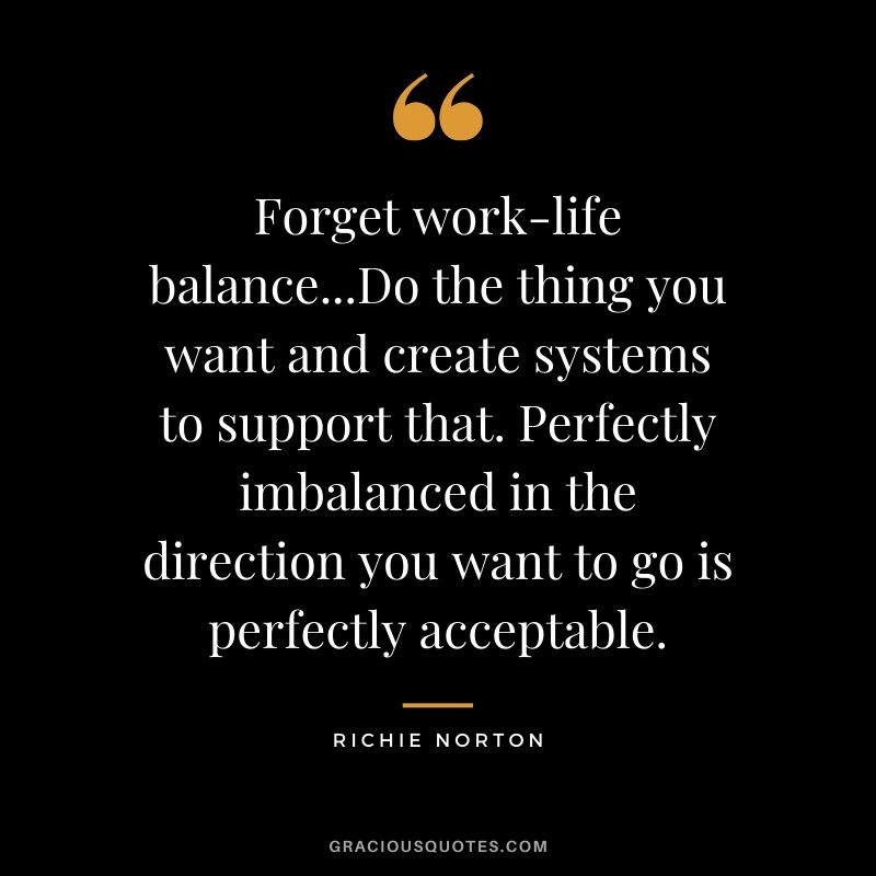 Forget work-life balance...Do the thing you want and create systems to support that. Perfectly imbalanced in the direction you want to go is perfectly acceptable. - Richie Norton