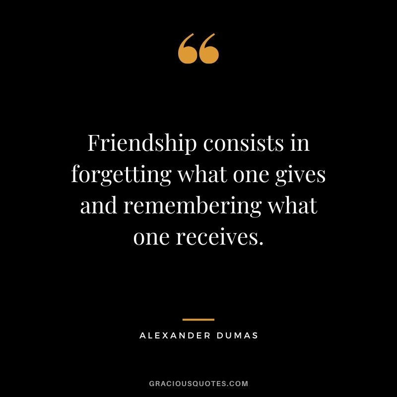 Friendship consists in forgetting what one gives and remembering what one receives. - Alexander Dumas