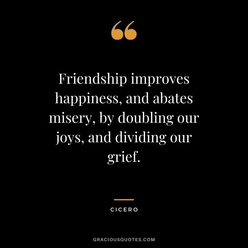 Friendship improves happiness, and abates misery, by doubling our joys, and dividing our grief. - Cicero