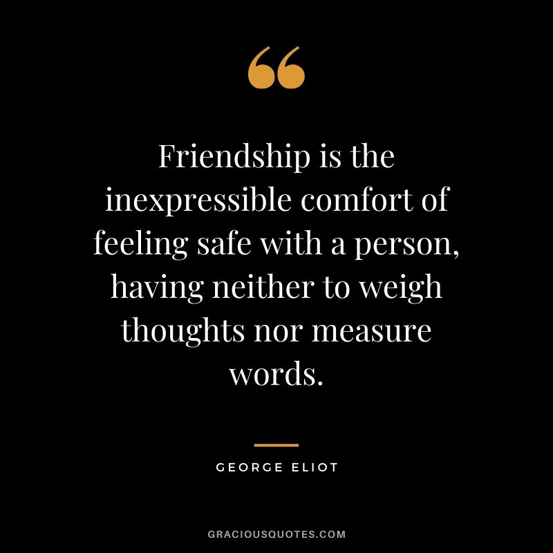 Friendship is the inexpressible comfort of feeling safe with a person, having neither to weigh thoughts nor measure words. - George Eliot