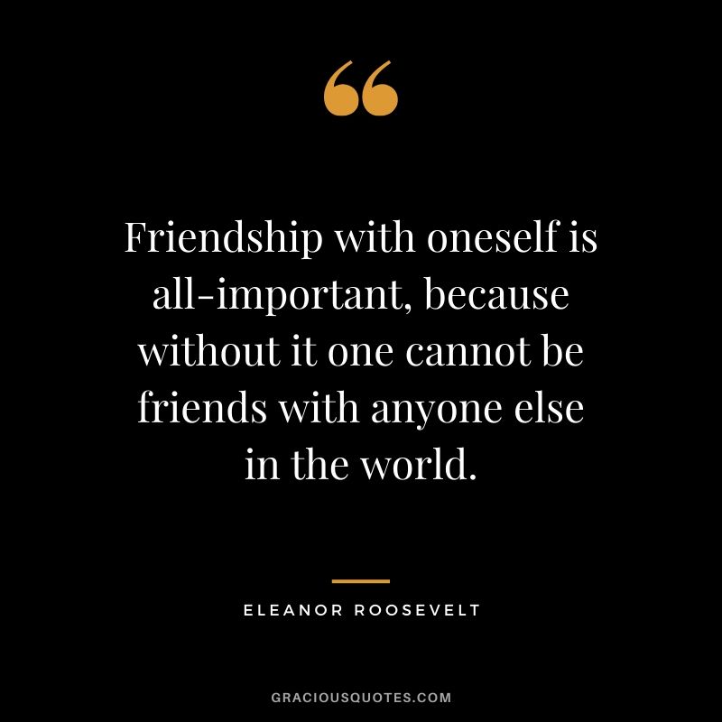Friendship with oneself is all-important, because without it one cannot be friends with anyone else in the world. - Eleanor Roosevelt