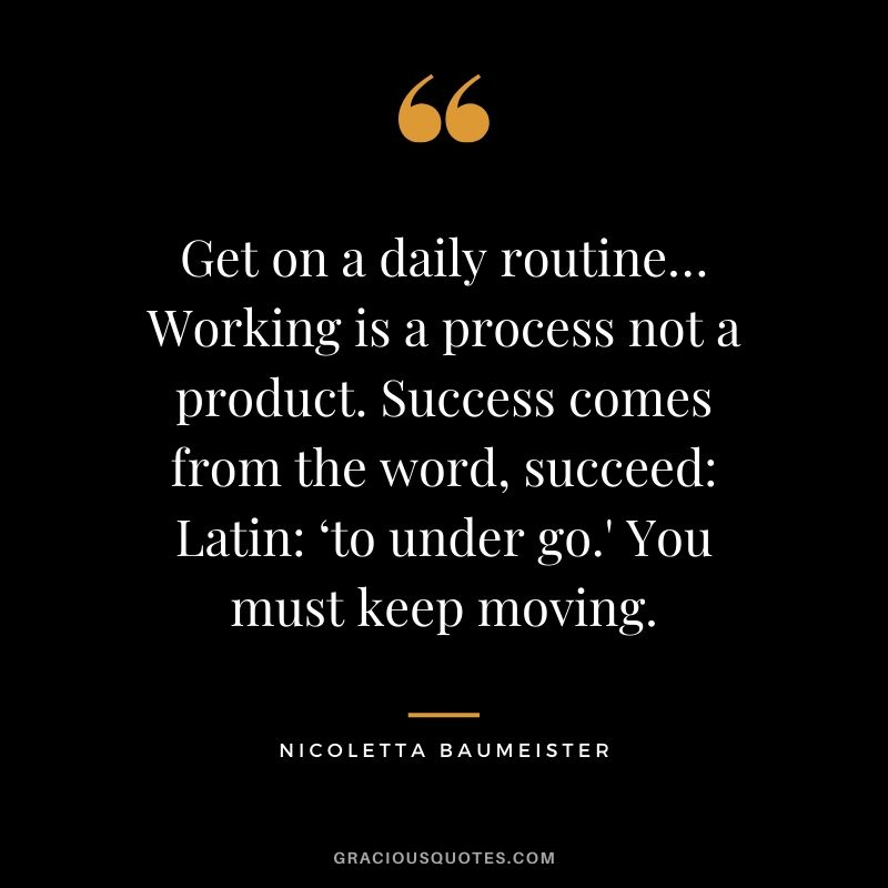 Get on a daily routine… Working is a process not a product. Success comes from the word, succeed: Latin: ‘to under go.' You must keep moving. - Nicoletta Baumeister