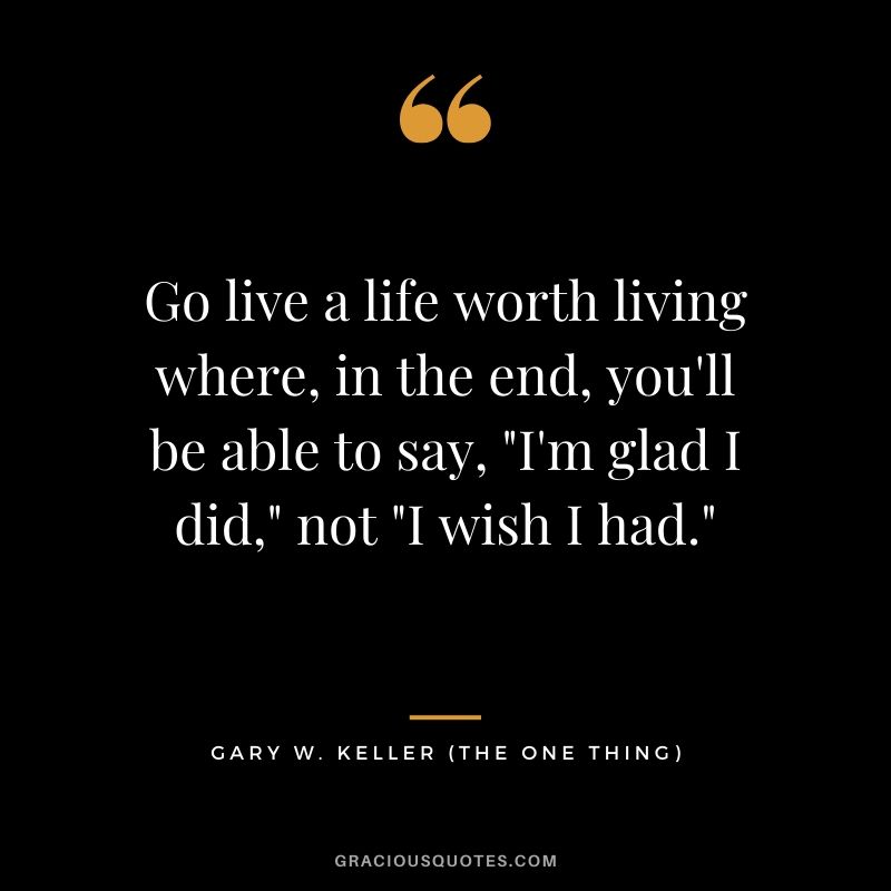 Go live a life worth living where, in the end, you'll be able to say, "I'm glad I did," not "I wish I had." - Gary Keller
