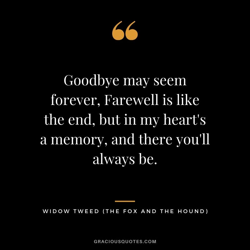 Goodbye may seem forever, Farewell is like the end, but in my heart's a memory, and there you'll always be. - Widow Tweed (The Fox and the Hound)