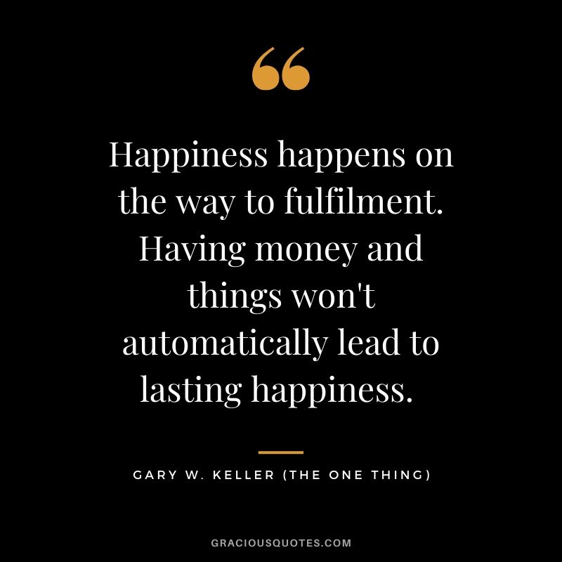 Happiness happens on the way to fulfilment. Having money and things won't automatically lead to lasting happiness. - Gary Keller