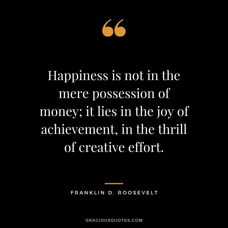 Happiness is not in the mere possession of money; it lies in the joy of achievement, in the thrill of creative effort. - Franklin D. Roosevelt