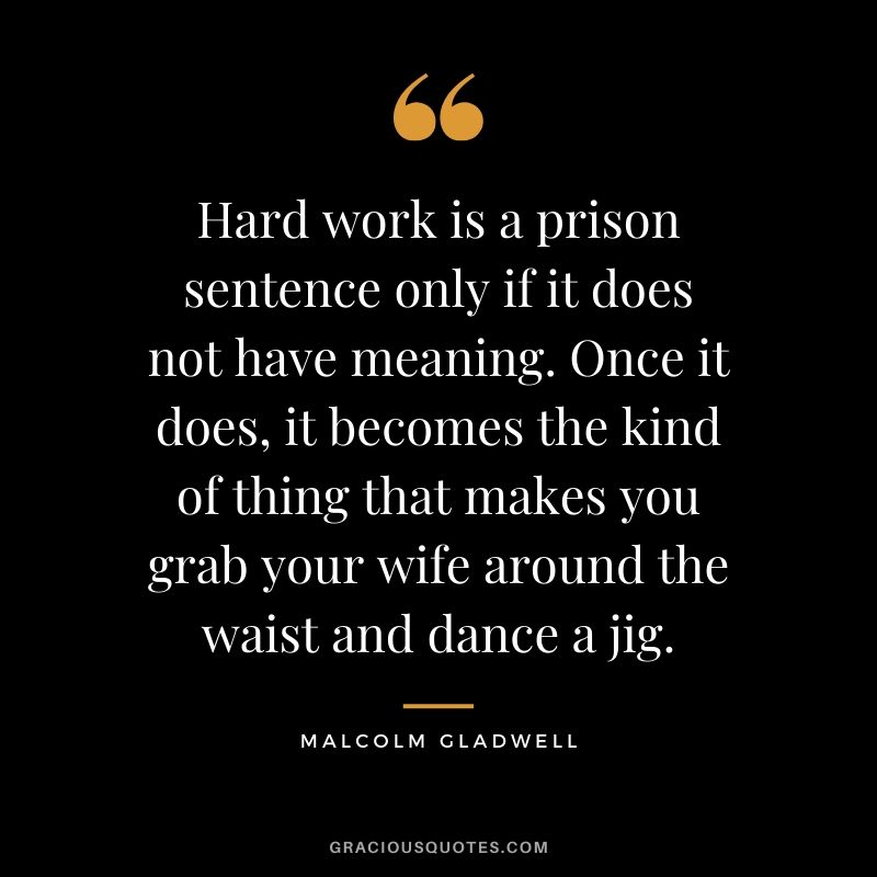 Hard work is a prison sentence only if it does not have meaning. Once it does, it becomes the kind of thing that makes you grab your wife around the waist and dance a jig. - Malcolm Gladwell