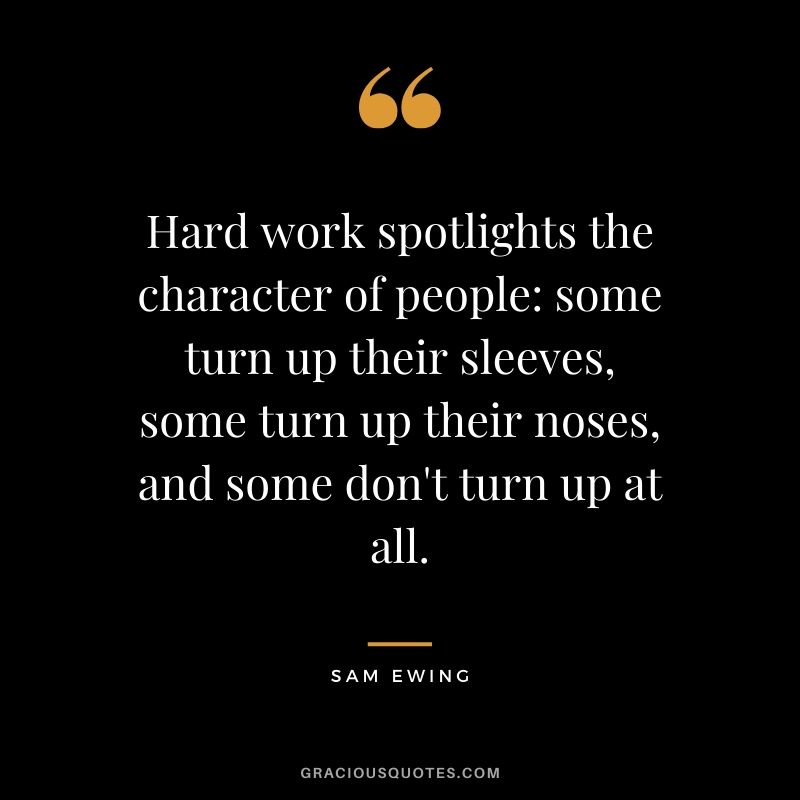 Hard work spotlights the character of people: some turn up their sleeves, some turn up their noses, and some don't turn up at all. - Sam Ewing