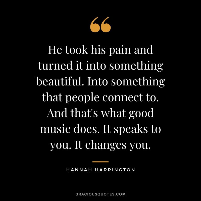He took his pain and turned it into something beautiful. Into something that people connect to. And that's what good music does. It speaks to you. It changes you. - Hannah Harrington
