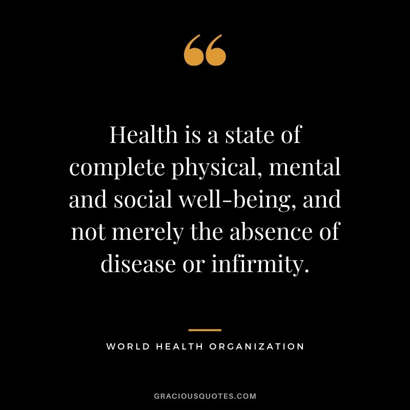 Health is a state of complete physical, mental and social well-being, and not merely the absence of disease or infirmity. - World Health Organization