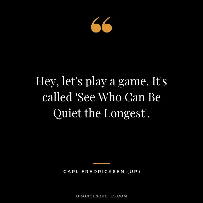 Hey, let's play a game. It's called 'See Who Can Be Quiet the Longest'. - Carl Fredricksen (UP)