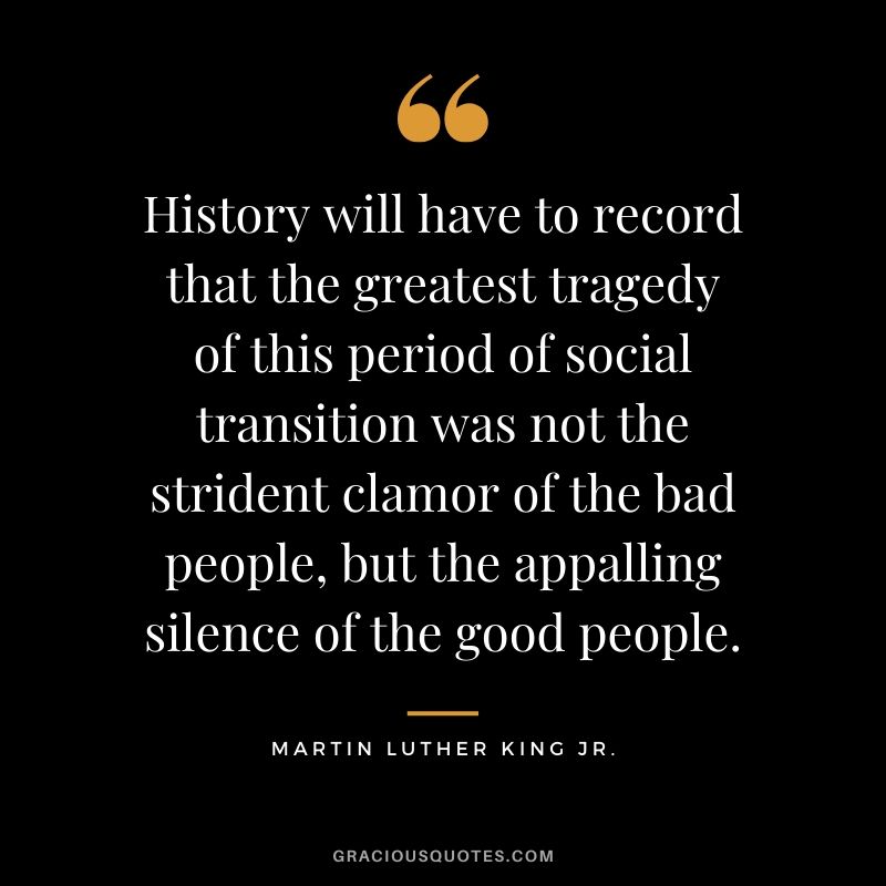 History will have to record that the greatest tragedy of this period of social transition was not the strident clamor of the bad people, but the appalling silence of the good people. - #martinlutherkingjr #mlk #quotes