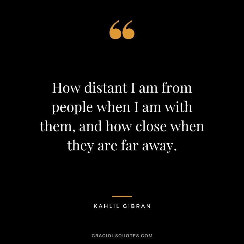 How distant I am from people when I am with them, and how close when they are far away. - Kahill Gibran