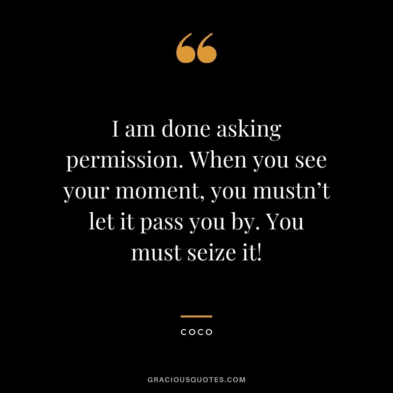 I am done asking permission. When you see your moment, you mustn’t let it pass you by. You must seize it! - Coco