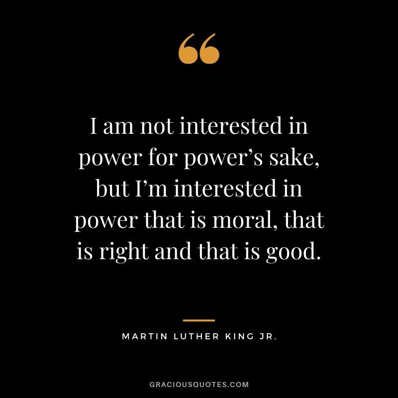 I am not interested in power for power’s sake, but I’m interested in power that is moral, that is right and that is good. - #martinlutherkingjr #mlk #quotes