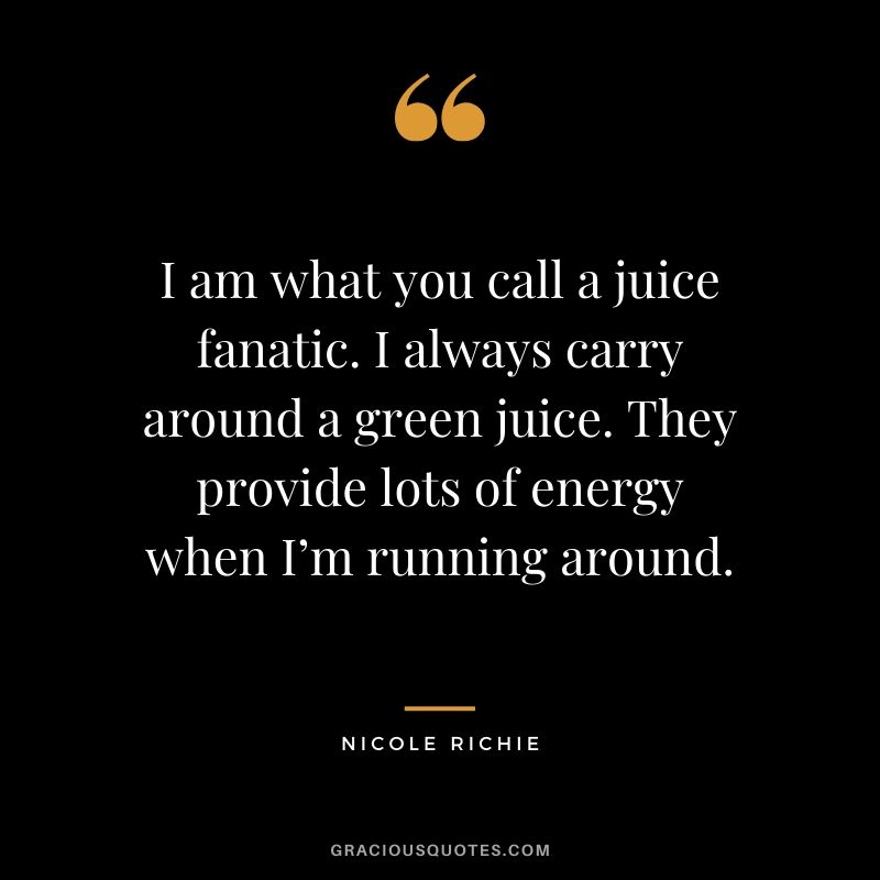 I am what you call a juice fanatic. I always carry around a green juice. They provide lots of energy when I’m running around. - Nicole Richie