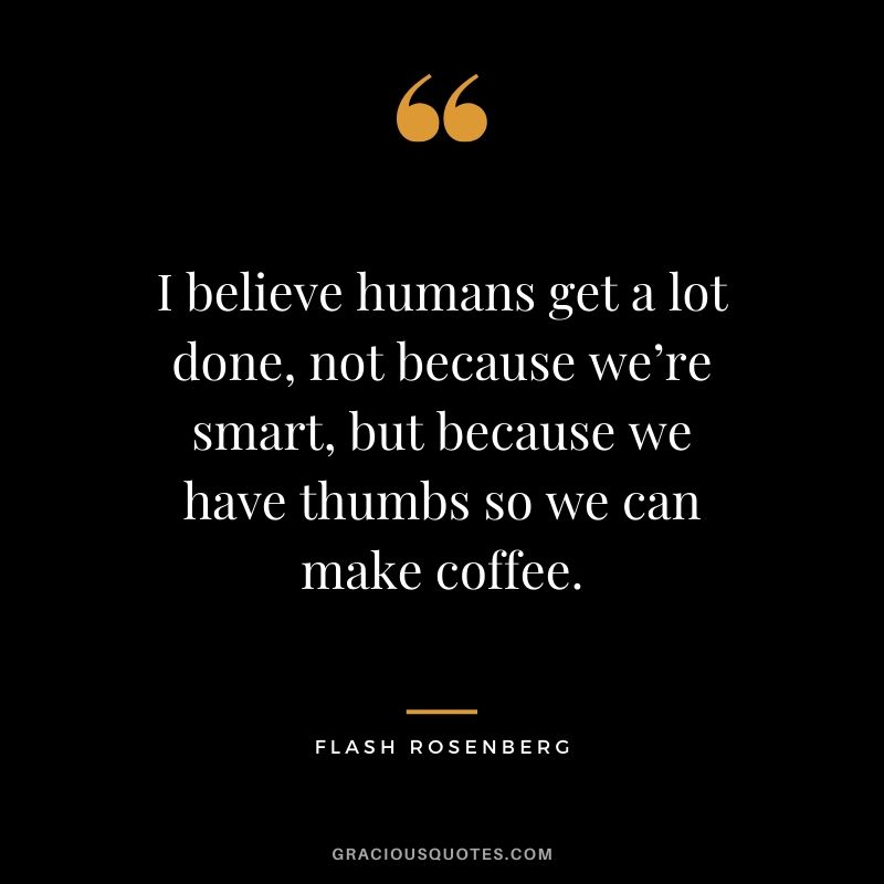 I believe humans get a lot done, not because we’re smart, but because we have thumbs so we can make coffee.