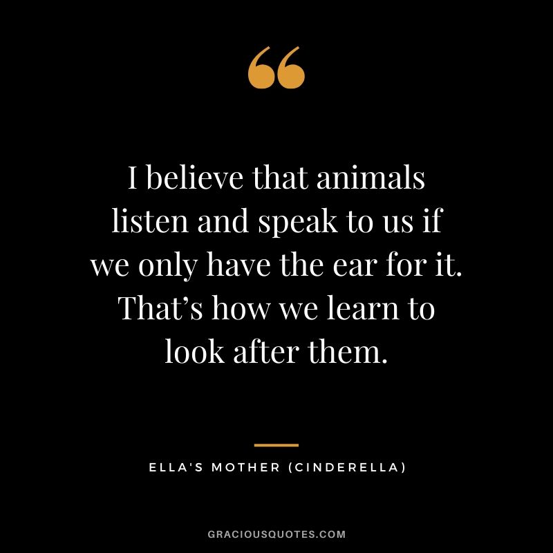 I believe that animals listen and speak to us if we only have the ear for it. That’s how we learn to look after them. - Ella's Mother (Cinderella)