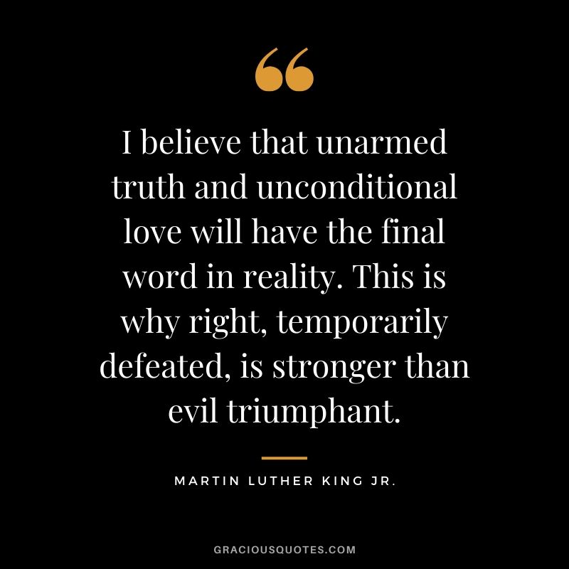 I believe that unarmed truth and unconditional love will have the final word in reality. This is why right, temporarily defeated, is stronger than evil triumphant. - #martinlutherkingjr #mlk #quotes