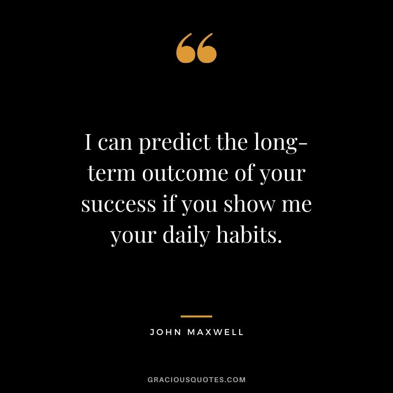 I can predict the long-term outcome of your success if you show me your daily habits. - John Maxwell