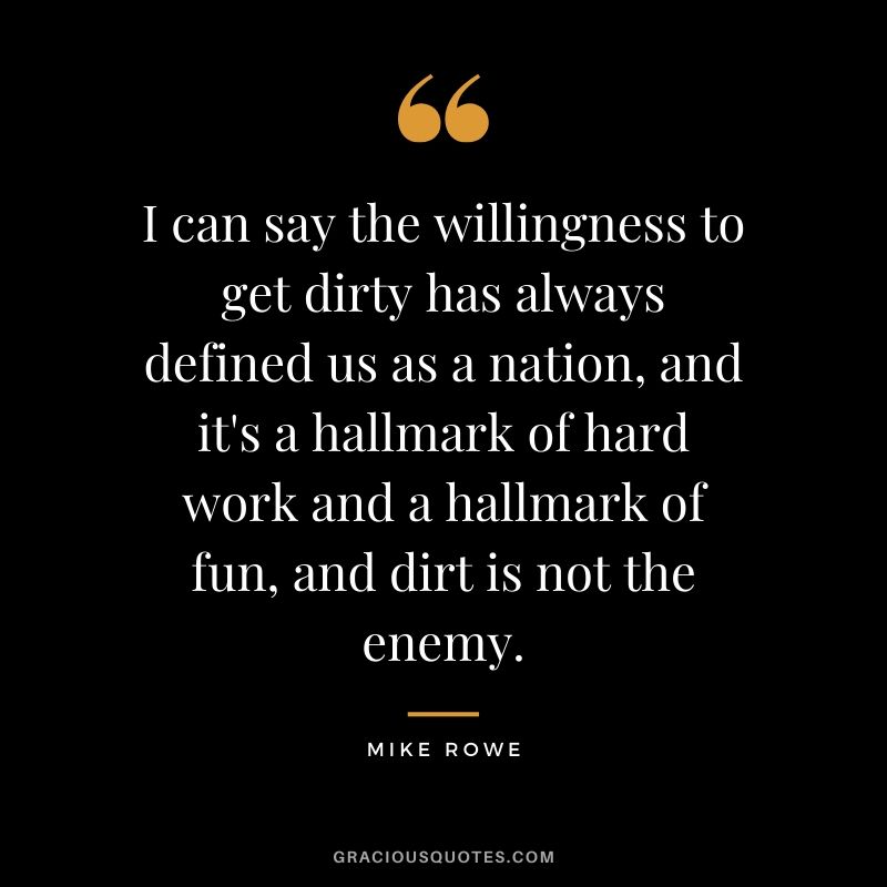 I can say the willingness to get dirty has always defined us as a nation, and it's a hallmark of hard work and a hallmark of fun, and dirt is not the enemy. - Mike Rowe