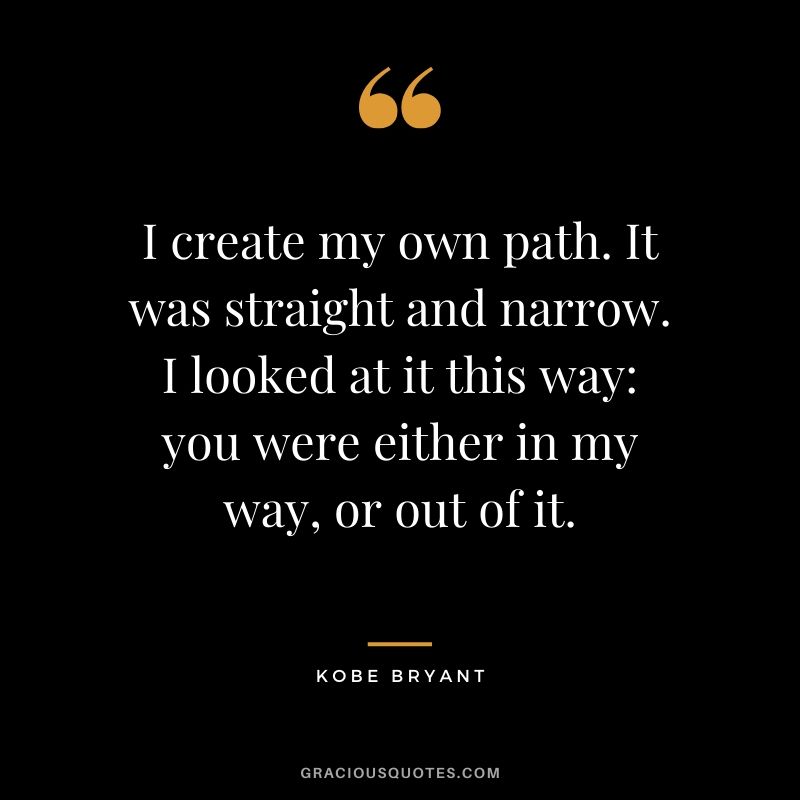I create my own path. It was straight and narrow. I looked at it this way - you were either in my way, or out of it. - Kobe Bryant #kobebryant #nba #success #life #quotes