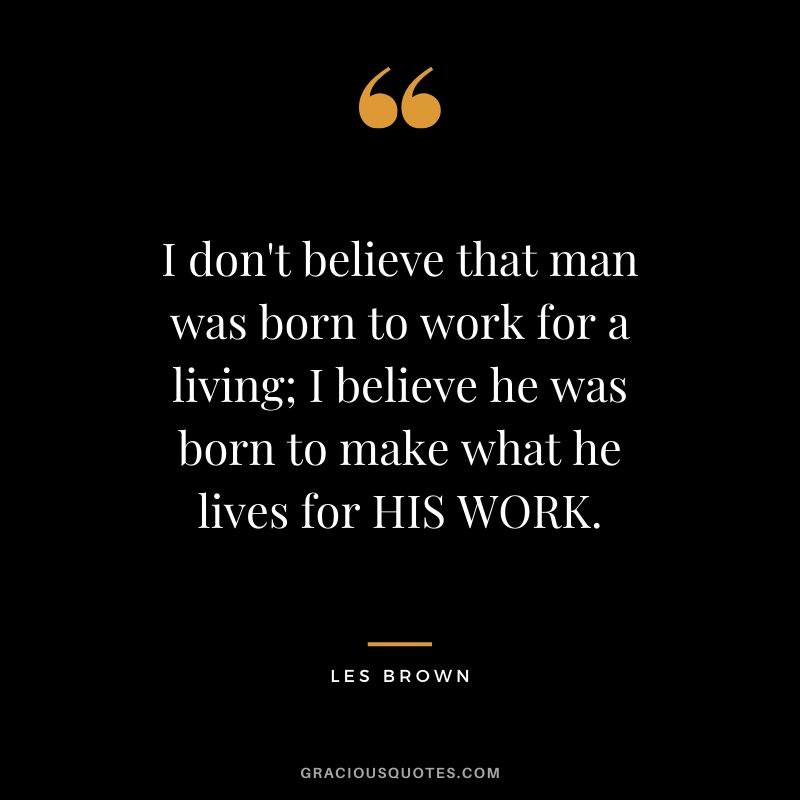 I don't believe that man was born to work for a living; I believe he was born to make what he lives for HIS WORK. - Les Brown