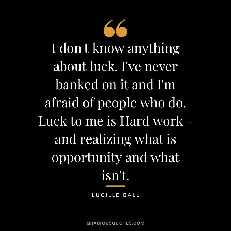 I don't know anything about luck. I've never banked on it and I'm afraid of people who do. Luck to me is Hard work - and realizing what is opportunity and what isn't. - Lucille Ball