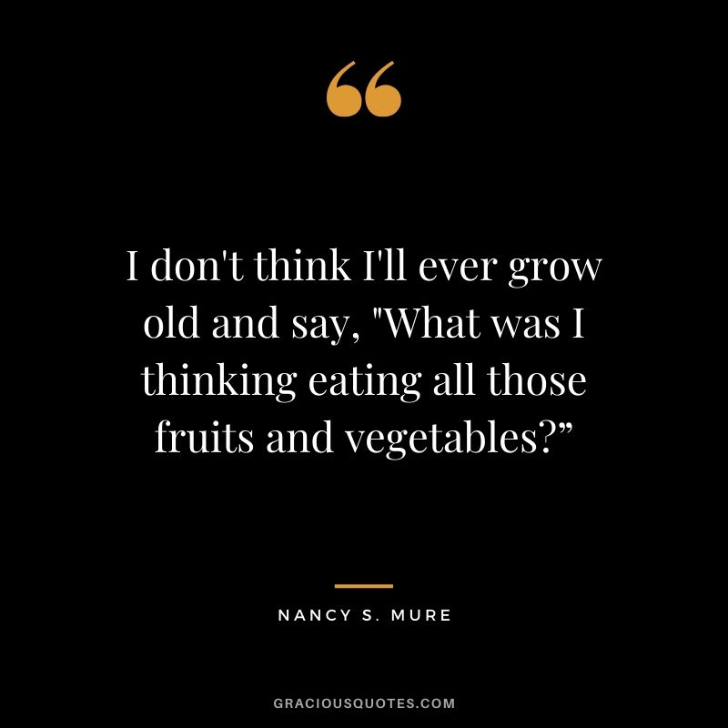 I don't think I'll ever grow old and say, "What was I thinking eating all those fruits and vegetables?” - Nancy S. Mure