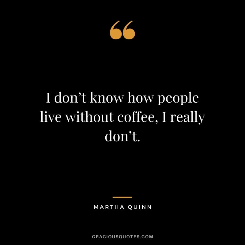 I don’t know how people live without coffee, I really don’t. - Martha Quinn