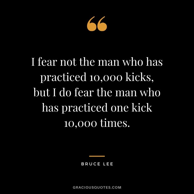 I fear not the man who has practiced 10,000 kicks, but I do fear the man who has practiced one kick 10,000 times. - Bruce Lee