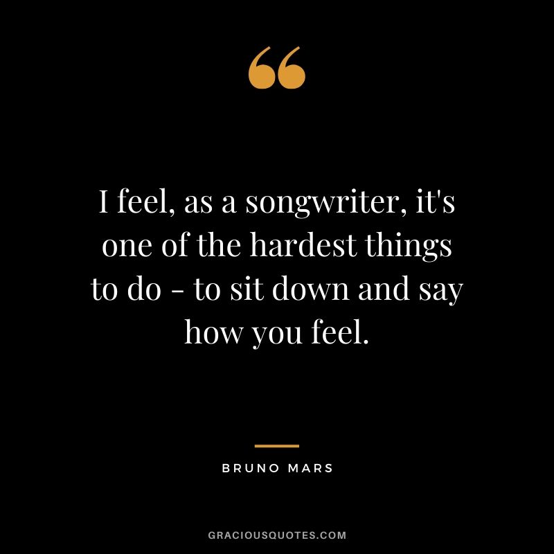 I feel, as a songwriter, it's one of the hardest things to do - to sit down and say how you feel. - Bruno Mars