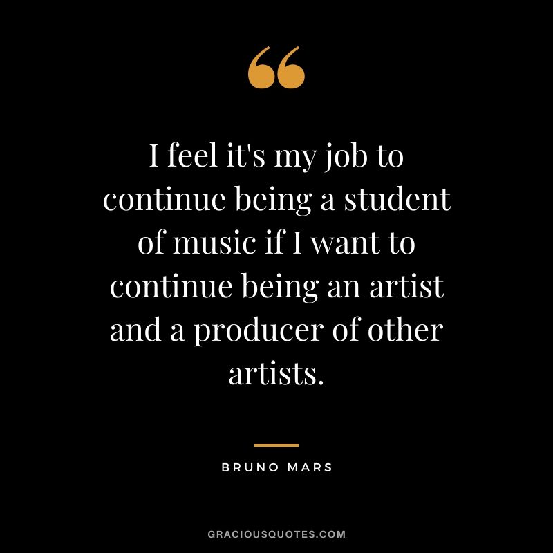 I feel it's my job to continue being a student of music if I want to continue being an artist and a producer of other artists. - Bruno Mars