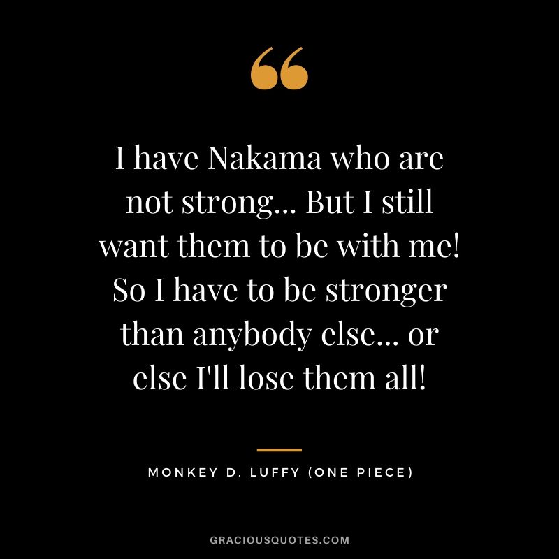 I have Nakama who are not strong... But I still want them to be with me! So I have to be stronger than anybody else... or else I'll lose them all! - Monkey D. Luffy
