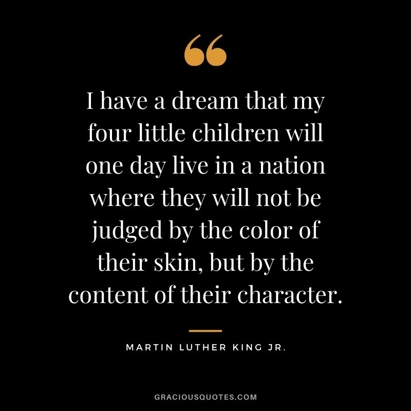 I have a dream that my four little children will one day live in a nation where they will not be judged by the color of their skin, but by the content of their character. - #martinlutherkingjr #mlk #quotes