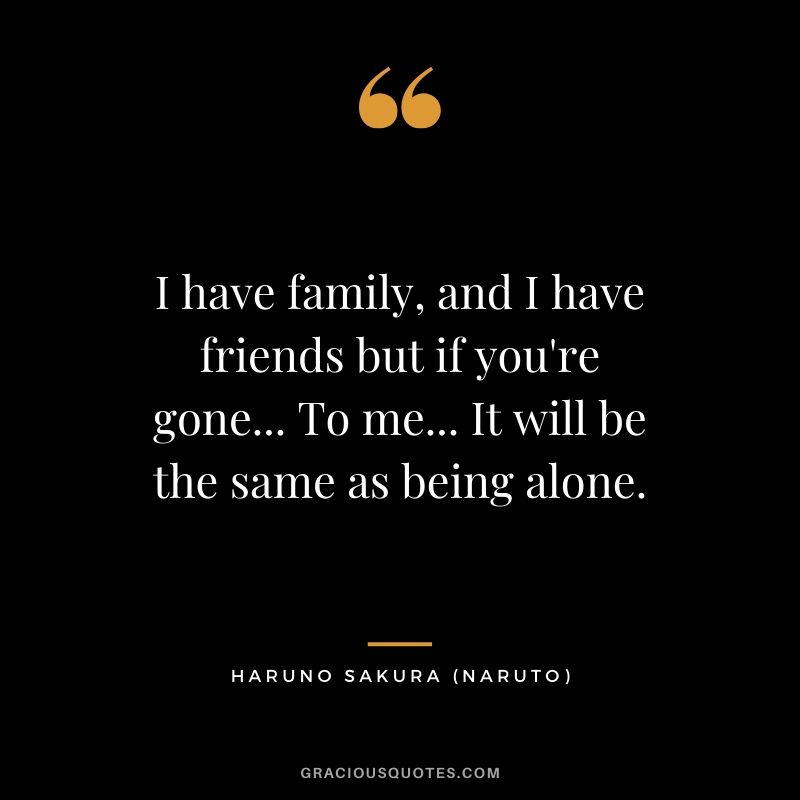 I have family, and I have friends but if you're gone... To me... It will be the same as being alone. - Haruno Sakura (Naruto)