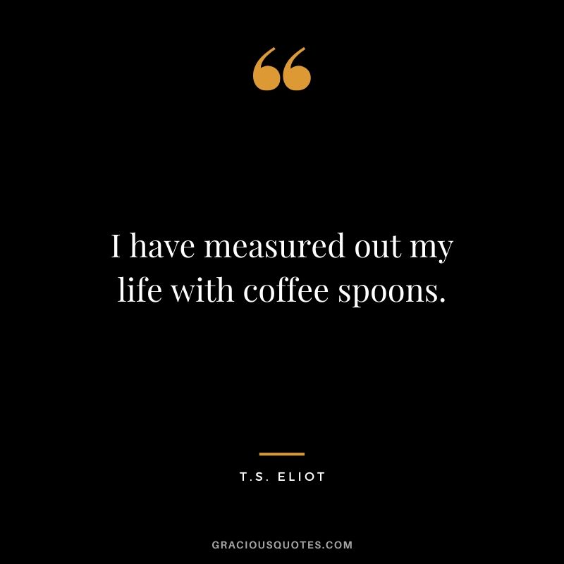 I have measured out my life with coffee spoons. - T.S. Eliot