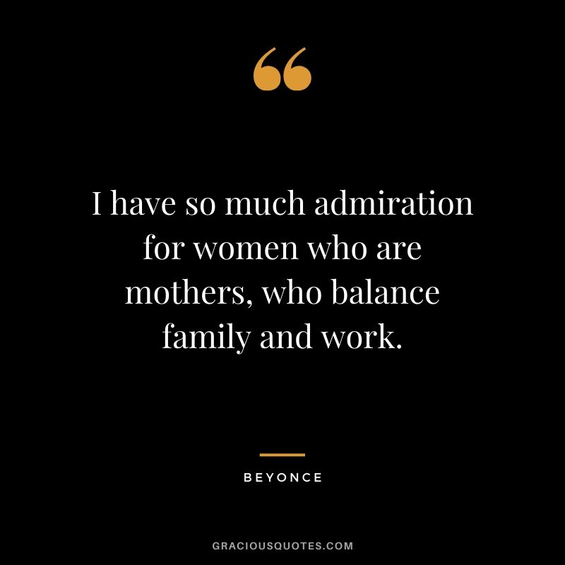 I have so much admiration for women who are mothers, who balance family and work. - Beyonce