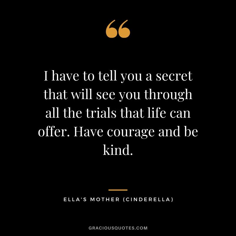 I have to tell you a secret that will see you through all the trials that life can offer. Have courage and be kind. - Ella's Mother (Cinderella)