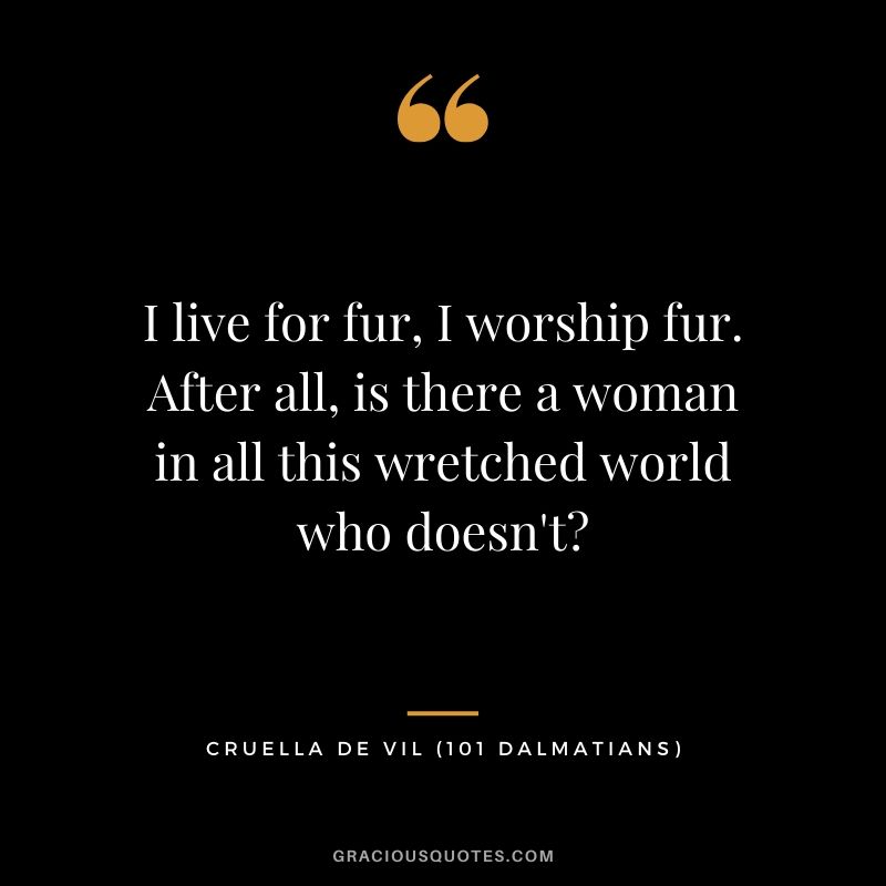 I live for fur, I worship fur. After all, is there a woman in all this wretched world who doesn't? - Cruella de Vil (101 Dalmatians)